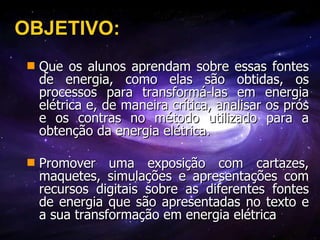 OBJETIVO: Que os alunos aprendam sobre essas fontes de energia, como elas são obtidas, os processos para transformá-las em energia elétrica e, de maneira crítica, analisar os prós e os contras no método utilizado para a obtenção da energia elétrica. Promover uma exposição com cartazes, maquetes, simulações e apresentações com recursos digitais sobre as diferentes fontes de energia que são apresentadas no texto e a sua transformação em energia elétrica   