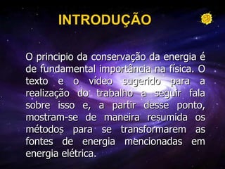 INTRODUÇÃO O principio da conservação da energia é de fundamental importância na física. O texto e o vídeo sugerido para a realização do trabalho a seguir fala sobre isso e, a partir desse ponto, mostram-se de maneira resumida os métodos para se transformarem as fontes de energia mencionadas em energia elétrica. 