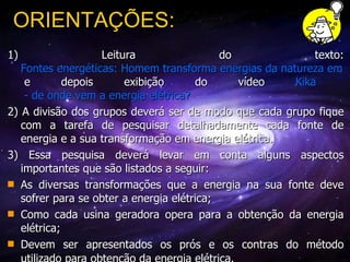 1) Leitura do texto:  Fontes energéticas: Homem transforma energias da natureza em seu benefício  e depois exibição do vídeo  Kika  - de onde vem a energia elétrica? 2) A divisão dos grupos deverá ser de modo que cada grupo fique com a tarefa de pesquisar detalhadamente cada fonte de energia e a sua transformação em energia elétrica. 3) Essa pesquisa deverá levar em conta alguns aspectos importantes que são listados a seguir:  As diversas transformações que a energia na sua fonte deve sofrer para se obter a energia elétrica;  Como cada usina geradora opera para a obtenção da energia elétrica;  Devem ser apresentados os prós e os contras do método utilizado para obtenção da energia elétrica.   ORIENTAÇÕES: 