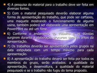 4) A pesquisa do material para o trabalho deve ser feita em diversas fontes. 5) Com o material pesquisado deverão elaborar alguma forma de apresentação do trabalho, que pode ser cartazes, uma maquete mostrando o funcionamento de alguma usina, também poderá ser elaborada uma apresentação em PowerPoint ou até um filme. 6) Conforme o andamento do trabalho e as dúvidas surgirem durante a elaboração procurem saná-las antes da apresentação.  7) Os trabalhos deverão ser apresentados pelos grupos na data estipulada com um tempo máximo para cada apresentação. 8) A apresentação do trabalho deverá ser feita por todos os membros do grupo, serão avaliados: a qualidade da apresentação, a desenvoltura, a qualidade do material pesquisado e se o trabalho não fugiu do tema proposto.  