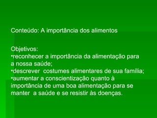 Conteúdo: A importância dos alimentos Objetivos:  reconhecer a importância da alimentação para a nossa saúde;  descrever  costumes alimentares de sua família;  aumentar a conscientização quanto à importância de uma boa alimentação para se manter  a saúde e se resistir às doenças.  