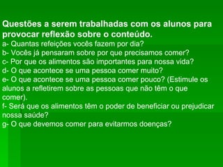 Questões a serem trabalhadas com os alunos para provocar reflexão sobre o conteúdo. a- Quantas refeições vocês fazem por dia?  b- Vocês já pensaram sobre por que precisamos comer?  c- Por que os alimentos são importantes para nossa vida?  d- O que acontece se uma pessoa comer muito?  e- O que acontece se uma pessoa comer pouco? (Estimule os alunos a refletirem sobre as pessoas que não têm o que comer).  f- Será que os alimentos têm o poder de beneficiar ou prejudicar nossa saúde?  g- O que devemos comer para evitarmos doenças?  