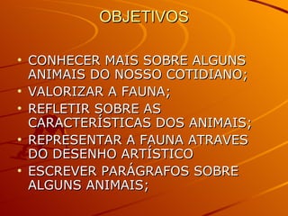 OBJETIVOS CONHECER MAIS SOBRE ALGUNS ANIMAIS DO NOSSO COTIDIANO; VALORIZAR A FAUNA; REFLETIR SOBRE AS CARACTERÍSTICAS DOS ANIMAIS; REPRESENTAR A FAUNA ATRAVES DO DESENHO ARTÍSTICO ESCREVER PARÁGRAFOS SOBRE ALGUNS ANIMAIS; 