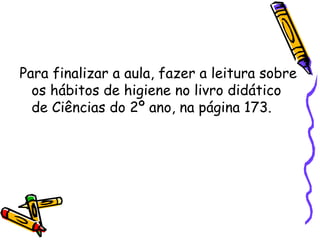 Para finalizar a aula, fazer a leitura sobre os hábitos de higiene no livro didático de Ciências do 2º ano, na página 173. 