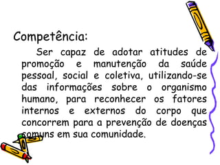 Competência: Ser capaz de adotar atitudes de promoção e manutenção da saúde pessoal, social e coletiva, utilizando-se das informações sobre o organismo humano, para reconhecer os fatores internos e externos do corpo que concorrem para a prevenção de doenças comuns em sua comunidade. 