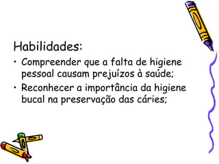 Habilidades: Compreender que a falta de higiene pessoal causam prejuízos à saúde; Reconhecer a importância da higiene bucal na preservação das cáries; 