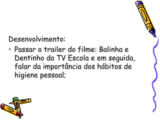 Desenvolvimento: Passar o trailer do filme: Balinha e Dentinho da TV Escola e em seguida, falar da importância dos hábitos de higiene pessoal; 