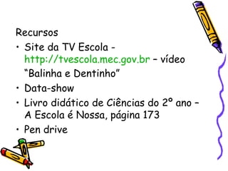 Recursos Site da TV Escola -  http://tvescola.mec.gov.br  – vídeo “Balinha e Dentinho” Data-show Livro didático de Ciências do 2º ano – A Escola é Nossa, página 173 Pen drive 