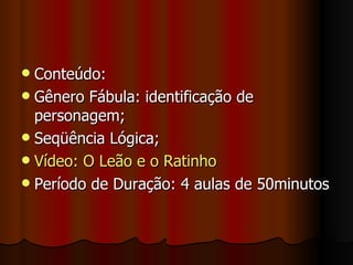 Conteúdo:  Gênero Fábula: identificação de personagem; Seqüência Lógica; Vídeo: O Leão e o Ratinho Período de Duração: 4 aulas de 50minutos 