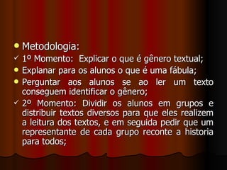 Metodologia: 1º Momento:  Explicar o que é gênero textual; Explanar para os alunos o que é uma fábula; Perguntar aos alunos se ao ler um texto conseguem identificar o gênero; 2º Momento: Dividir os alunos em grupos e distribuir textos diversos para que eles realizem a leitura dos textos, e em seguida pedir que um representante de cada grupo reconte a historia para todos; 