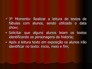 3º Momento: Realizar a leitura de textos de fábulas com alunos, sendo utilizado o data show; Solicitar que alguns alunos leiam os textos identificando os personagens da historia; Após a leitura texto em exposição os alunos irão identificar no texto: inicio, meio e fim; 