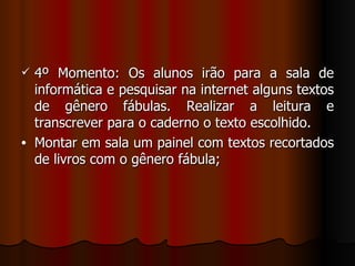 4º Momento: Os alunos irão para a sala de informática e pesquisar na internet alguns textos de gênero fábulas. Realizar a leitura e transcrever para o caderno o texto escolhido. Montar em sala um painel com textos recortados de livros com o gênero fábula; 