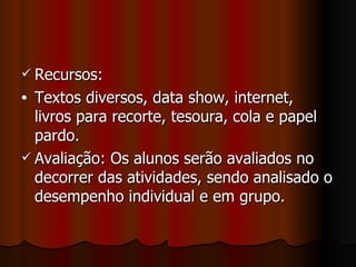 Recursos: Textos diversos, data show, internet, livros para recorte, tesoura, cola e papel pardo. Avaliação: Os alunos serão avaliados no decorrer das atividades, sendo analisado o desempenho individual e em grupo. 