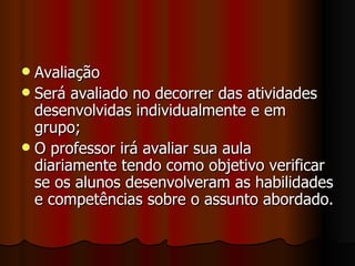 Avaliação Será avaliado no decorrer das atividades desenvolvidas individualmente e em grupo; O professor irá avaliar sua aula diariamente tendo como objetivo verificar se os alunos desenvolveram as habilidades e competências sobre o assunto abordado. 