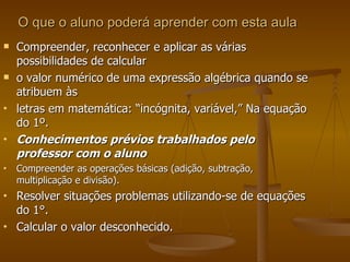 O que o aluno poderá aprender com esta aula Compreender, reconhecer e aplicar as várias possibilidades de calcular  o valor numérico de uma expressão algébrica quando se atribuem às  letras em matemática: “incógnita, variável,” Na equação do 1º. Conhecimentos prévios trabalhados pelo professor com o aluno Compreender as operações básicas (adição, subtração, multiplicação e divisão).  Resolver situações problemas utilizando-se de equações do 1°.  Calcular o valor desconhecido. 