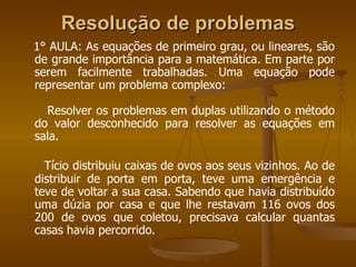 Resolução de problemas   1° AULA: As equações de primeiro grau, ou lineares, são de grande importância para a matemática. Em parte por serem facilmente trabalhadas. Uma equação pode representar um problema complexo: Resolver os problemas em duplas utilizando o método do valor desconhecido para resolver as equações em sala. Tício distribuiu caixas de ovos aos seus vizinhos. Ao de distribuir de porta em porta, teve uma emergência e teve de voltar a sua casa. Sabendo que havia distribuído uma dúzia por casa e que lhe restavam 116 ovos dos 200 de ovos que coletou, precisava calcular quantas casas havia percorrido. 