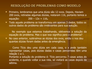 RESOLUÇÃO DE PROBLEMAS COMO MODELO  Primeiro, lembramos que uma dúzia são 12 ovos. Depois, Haviam 200 ovos, retiradas algumas dúzias, restaram 116, portanto temos a equação:  200 – 12x = 116 . Todo aquele problema se transformou em apenas 3 dados, todos os outros dados do problema são irrelevantes para sua solução. No exemplo que estamos trabalhando, obtivemos a solução da equação do problema. Mas o que isso significa para o problema? No caso anterior, subtraímos as dúzias dos ovos, então x nos deu quantas dúzias foram dadas antes da emergência. Como Tício deu uma dúzia em cada casa, o x pode também representar casas, pois dúzias dadas e casas percorridas têm uma relação 1 a 1. Portanto a solução do problema é: Tício percorreu 7 casas antes do acidente, e quando voltar a sua rota, só visitará as casas depois da sétima. 
