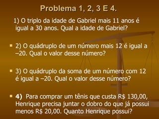 Problema 1, 2, 3 E 4.   1) O triplo da idade de Gabriel mais 11 anos é igual a 30 anos. Qual a idade de Gabriel? 2) O quádruplo de um número mais 12 é igual a –20. Qual o valor desse número? 3) O quádruplo da soma de um número com 12 é igual a –20. Qual o valor desse número? 4)  Para comprar um tênis que custa R$ 130,00, Henrique precisa juntar o dobro do que já possui menos R$ 20,00. Quanto Henrique possui? 