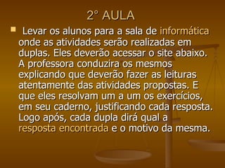 2° AULA  Levar os alunos para a sala de  informática  onde as atividades serão realizadas em duplas. Eles deverão acessar o site abaixo. A professora conduzira os mesmos explicando que deverão fazer as leituras atentamente das atividades propostas. E que eles resolvam um a um os exercícios, em seu caderno, justificando cada resposta. Logo após, cada dupla dirá qual a  resposta encontrada  e o motivo da mesma.  