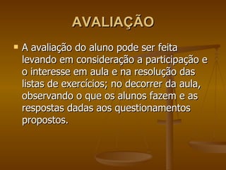 AVALIAÇÃO A avaliação do aluno pode ser feita levando em consideração a participação e o interesse em aula e na resolução das listas de exercícios; no decorrer da aula, observando o que os alunos fazem e as respostas dadas aos questionamentos propostos. 