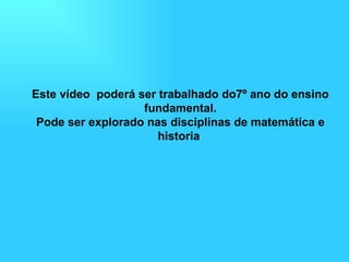 Este vídeo  poderá ser trabalhado do7º ano do ensino fundamental. Pode ser explorado nas disciplinas de matemática e historia  