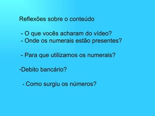 Reflexões sobre o conteúdo  - O que vocês acharam do vídeo?  - Onde os numerais estão presentes?  - Para que utilizamos os numerais? Debito bancário?   -  Como surgiu os números? 