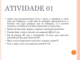 ATIVIDADE 01
 Ainda com questionamentos levar o aluno a relembrar o nome
dado por Pitágoras a cada lado do triângulo. Questioná-lo se o
teorema vale para qualquer tipo de triângulo, se é possível
encontrar a medida de um lado conhecendo os outros dois.
 Depois da discussão, propor a seguinte construção geométrica:
 Usando lápis e régua, desenhe um segmento QR de 3 cm.
 Em Q marque 90º com o transferidor. E trace uma semi-reta
passando por Q e pela marca de 90º.
 Meça 4 cm ao longo desta semi-reta e marque o ponto P.
 Com a régua, trace um segmento unindo P e R.
 