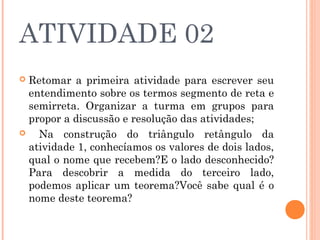 ATIVIDADE 02  
 Retomar a primeira atividade para escrever seu
entendimento sobre os termos segmento de reta e
semirreta. Organizar a turma em grupos para
propor a discussão e resolução das atividades;
 Na construção do triângulo retângulo da
atividade 1, conhecíamos os valores de dois lados,
qual o nome que recebem?E o lado desconhecido?
Para descobrir a medida do terceiro lado,
podemos aplicar um teorema?Você sabe qual é o
nome deste teorema?
 