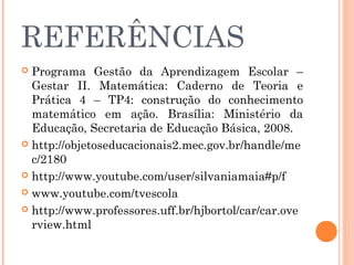 REFERÊNCIAS
 Programa Gestão da Aprendizagem Escolar –
Gestar II. Matemática: Caderno de Teoria e
Prática 4 – TP4: construção do conhecimento
matemático em ação. Brasília: Ministério da
Educação, Secretaria de Educação Básica, 2008.
 http://objetoseducacionais2.mec.gov.br/handle/me
c/2180
 http://www.youtube.com/user/silvaniamaia#p/f
 www.youtube.com/tvescola
 http://www.professores.uff.br/hjbortol/car/car.ove
rview.html
 