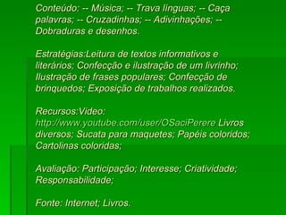 Conteúdo: -- Música; -- Trava línguas; -- Caça palavras; -- Cruzadinhas; -- Adivinhações; -- Dobraduras e desenhos.  Estratégias:Leitura de textos informativos e literários; Confecção e ilustração de um livrinho; Ilustração de frases populares; Confecção de brinquedos; Exposição de trabalhos realizados.  Recursos:Video:  http://www.youtube.com/user/OSaciPerere  Livros diversos; Sucata para maquetes; Papéis coloridos; Cartolinas coloridas;  Avaliação: Participação; Interesse; Criatividade; Responsabilidade;  Fonte: Internet; Livros. 