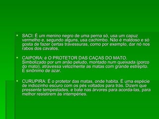 SACI: É um menino negro de uma perna só, usa um capuz vermelho e, segundo alguns, usa cachimbo. Não é maldoso e só gosta de fazer certas travessuras, como por exemplo, dar nó nos rabos dos cavalos. CAIPORA: é O PROTETOR DAS CAÇAS DO MATO. Simbolizado por um anão peludo, montado num queixada (porco do mato), atravessa velozmente as matas com grande estrépito. É sinônimo de azar. CURUPIRA: É o protetor das matas, onde habita. É uma espécie de indiozinho escuro com os pés voltados para trás. Dizem que pressente tempestades, e bate nas árvores para acorda-las, para melhor resistirem às intempéries. 