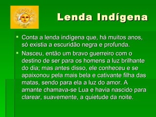 Lenda Indígena  Conta a lenda indígena que, há muitos anos, só existia a escuridão negra e profunda. Nasceu, então um bravo guerreiro com o destino de ser para os homens a luz brilhante do dia; mas antes disso, ele conheceu e se apaixonou pela mais bela e cativante filha das matas, sendo para ela a luz do amor. A amante chamava-se Lua e havia nascido para clarear, suavemente, a quietude da noite. 