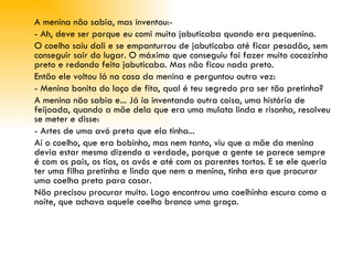 A menina não sabia, mas inventou:­ - Ah, deve ser porque eu comi muita jabuticaba quando era pequenina. O coelho saiu dali e se empanturrou de jabuticaba até ficar pesadão, sem conseguir sair do lugar. O máximo que conseguiu foi fazer muito cocozinho preto e redondo feito jabuticaba. Mas não ficou nada preto. Então ele voltou lá na casa da menina e perguntou outra vez: - Menina bonita do laço de fita, qual é teu segredo pra ser tão pretinha? A menina não sabia e... Já ia inventando outra coisa, uma história de feijoada, quando a mãe dela que era uma mulata linda e risonha, resolveu se meter e disse: - Artes de uma avó preta que ela tinha...  Aí o coelho, que era bobinho, mas nem tanto, viu que a mãe da menina devia estar mesmo dizendo a verdade, porque a gente se parece sempre é com os pais, os tios, os avós e até com os parentes tortos. E se ele queria ter uma filha pretinha e linda que nem a menina, tinha era que procurar uma coelha preta para casar. Não precisou procurar muito. Logo encontrou uma coelhinha escura como a noite, que achava aquele coelho branco uma graça. 
