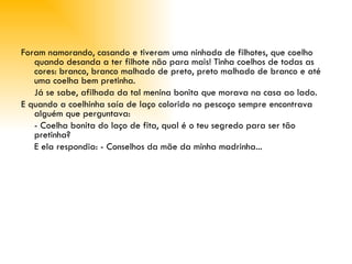 Foram namorando, casando e tiveram uma ninhada de filhotes, que coelho quando desanda a ter filhote não para mais! Tinha coelhos de todas as cores: branco, branco malhado de preto, preto malhado de branco e até uma coelha bem pretinha.  Já se sabe, afilhada da tal menina bonita que morava na casa ao lado. E quando a coelhinha saía de laço colorido no pescoço sempre encontrava alguém que perguntava: - Coelha bonita do laço de fita, qual é o teu segredo para ser tão pretinha? E ela respondia: - Conselhos da mãe da minha madrinha...   