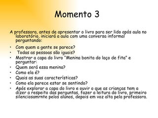 Momento 3 A professora, antes de apresentar o livro para ser lido após aula no laboratório, iniciará a aula com uma conversa informal perguntando:  Com quem a gente se parece?   Todas as pessoas são iguais?   Mostrar a capa do livro “Menina bonita do laço de fita” e perguntar:  Quem será essa menina?  Como ela é?  Quais as suas características?  Como ela parece estar se sentindo?  Após explorar a capa do livro e ouvir o que as crianças tem a dizer a respeito das perguntas, fazer a leitura do livro, primeiro silenciosamrnte pelos alunos, depois em voz alta pela professora. 