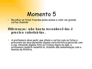 Momento 5 Recolher as fotos trazidas pelos alunos e colar em grande cartaz dizendo:  Diferenças: não basta reconhecê-las é preciso valorizá-las. A professora deve pedir que olhem o cartaz com as fotos e procurem em seus parentes alguma característica parecida com a sua. Havendo alguma foto ou criança negra na sala, a professora poderá ressaltá-la, dizendo das semelhanças com a menina da história.  