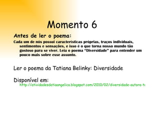 Momento 6 Antes de ler o poema: Cada um de nós possui características próprias, traços individuais, sentimentos e sensações, e isso é o que torna nosso mundo tão gostoso para se viver. Leia o poema “Diversidade” para entender um pouco mais sobre esse assunto. Ler o poema da Tatiana Belinky: Diversidade Disponível em:  http://atividadesdatiaangelica.blogspot.com/2010/02/diversidade-autora-tatiana-belinky.html 