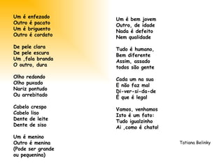 Um é enfezado Outro é pacato Um é briguento Outro é cordato De pele clara De pele escura Um ,fala branda O outro, dura Olho redondo Olho puxado Nariz pontudo  Ou arrebitado Cabelo crespo Cabelo liso Dente de leite Dente de siso Um é menino Outro é menina (Pode ser grande  ou pequenina) Um é bem jovem Outro, de idade Nada é defeito  Nem qualidade Tudo é humano, Bem diferente Assim, assado  todos são gente Cada um na sua  E não faz mal Di-ver-si-da-de É que é legal Vamos, venhamos Isto é um fato: Tudo igualzinho Ai ,como é chato! Tatiana Belinky 