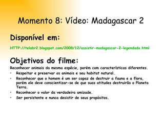 Disponível em: HTTP://telabr2.blogspot.com/2008/12/assistir-madagascar-2-legendado.html Objetivos do filme: Reconhecer animais da mesma espécie, porém com características diferentes.  Respeitar e preservar os animais e seu habitat natural. Reconhecer que o homem é um ser capaz de destruir a fauna e a flora, porém ele deve conscientizar-se de que suas atitudes destruirão o Planeta Terra. Reconhecer o valor da verdadeira amizade. Ser persistente e nunca desistir de seus propósitos. Momento 8: Vídeo: Madagascar 2 