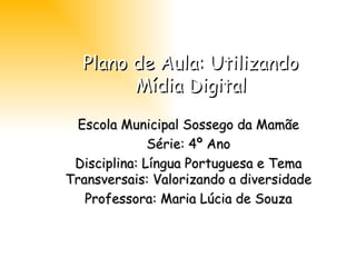 Plano de Aula: Utilizando Mídia Digital Escola Municipal Sossego da Mamãe Série: 4º Ano Disciplina: Língua Portuguesa e Tema Transversais: Valorizando a diversidade Professora: Maria Lúcia de Souza 