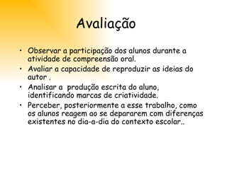 Avaliação Observar a participação dos alunos durante a atividade de compreensão oral. Avaliar a capacidade de reproduzir as ideias do autor . Analisar a  produção escrita do aluno, identificando marcas de criatividade. Perceber, posteriormente a esse trabalho, como os alunos reagem ao se depararem com diferenças existentes no dia-a-dia do contexto escolar.. 