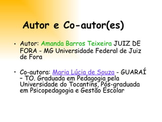 Autor e Co-autor(es) Autor:  Amanda Barros Teixeira  JUIZ DE FORA - MG Universidade Federal de Juiz de Fora  Co-autora:  Maria Lúcia de Souza  - GUARAÍ – TO. Graduada em Pedagogia pela Universidade do Tocantins, Pós-graduada em Psicopedagogia e Gestão Escolar 
