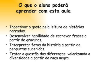 O que o aluno poderá aprender com esta aula Incentivar o gosto pela leitura de histórias narradas. Desenvolver habilidade de escrever frases a partir de gravuras. Interpretar fatos da história a partir de perguntas sugeridas. Tratar a questão das diferenças, valorizando a diversidade a partir da raça negra. 