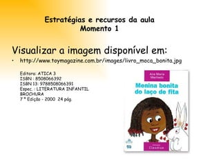Estratégias e recursos da aula Momento 1 Visualizar a imagem disponível em:  http://www.toymagazine.com.br/images/livro_moca_bonita.jpg Editora: ATICA 3  ISBN : 8508066392  ISBN 13: 9788508066391 Espec. : LITERATURA INFANTIL  BROCHURA  7 º Edição - 2000  24 pág. 
