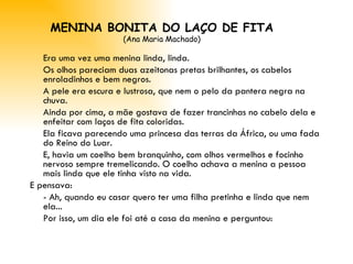 MENINA BONITA DO LAÇO DE FITA (Ana Maria Machado) Era uma vez uma menina linda, linda. Os olhos pareciam duas azeitonas pretas brilhantes, os cabelos enroladinhos e bem negros. A pele era escura e lustrosa, que nem o pelo da pantera negra na chuva. Ainda por cima, a mãe gostava de fazer trancinhas no cabelo dela e enfeitar com laços de fita coloridas.  Ela ficava parecendo uma princesa das terras da África, ou uma fada do Reino do Luar. E, havia um coelho bem branquinho, com olhos vermelhos e focinho nervoso sempre tremelicando. O coelho achava a menina a pessoa mais linda que ele tinha visto na vida. E pensava: - Ah, quando eu casar quero ter uma filha pretinha e linda que nem ela... Por isso, um dia ele foi até a casa da menina e perguntou: 