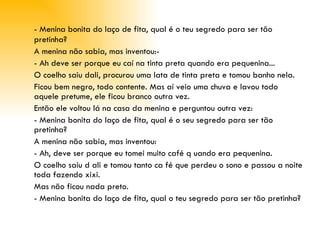 - Menina bonita do laço de fita, qual é o teu segredo para ser tão pretinha? A menina não sabia, mas inventou:­ - Ah deve ser porque eu caí na tinta preta quando era pequenina... O coelho saiu dali, procurou uma lata de tinta preta e tomou banho nela.  Ficou bem negro, todo contente. Mas aí veio uma chuva e lavou todo aquele pretume, ele ficou branco outra vez. Então ele voltou lá na casa da menina e perguntou outra vez: - Menina bonita do laço de fita, qual é o seu segredo para ser tão pretinha? A menina não sabia, mas inventou: - Ah, deve ser porque eu tomei muito café q uando era pequenina. O coelho saiu d ali e tomou tanto ca fé que perdeu o sono e passou a noite toda fazendo xixi.  Mas não ficou nada preto. - Menina bonita do laço de fita, qual o teu segredo para ser tão pretinha? 