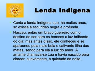 Lenda Indígena   Conta a lenda indígena que, há muitos anos, só existia a escuridão negra e profunda. Nasceu, então um bravo guerreiro com o destino de ser para os homens a luz brilhante do dia; mas antes disso, ele conheceu e se apaixonou pela mais bela e cativante filha das matas, sendo para ela a luz do amor. A amante chamava-se Lua e havia nascido para clarear, suavemente, a quietude da noite. 