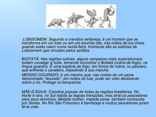 LOBISOMEM: Segundo a crendice sertaneja, é um homem que se transforma em um lobo ou em um enorme cão, nas noites de lua cheia, quando estas caem numa sexta-feira. Inúmeras são as estórias de Lobisomem que circulam pelos sertões. BOITATÁ: Nas regiões sulinas, alguns campeiros mais supersticiosos evitam cavalgar á noite, temendo encontrar o Boitatá (cobra-de-fogo), na língua guarani). É uma espécie de fogo, em forma de cobra, ou pássaro, que enfrenta o cavaleiro, impedindo a sua marcha. MENINO DOURADO: é um menino que, nas costas de um peixe denominado “dourado”, em noites de luar, pode ser visto deslizando sobre o rio. Protege os barqueiros. MÃE-D’ÁGUA: Crendice popular de todas as regiões brasileiras. No Norte é Iara, no Sul habita as lagoas tranqüilas, mas atrai os pescadores para seus domínios. Metade mulher, metade peixe, também conhecida por Sereia. No Rio São Francisco é benfazeja e muitos pescadores juram tê-la visto. 
