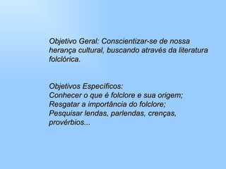 Objetivo Geral: Conscientizar-se de nossa herança cultural, buscando através da literatura folclórica.  Objetivos Específicos:  Conhecer o que é folclore e sua origem;  Resgatar a importância do folclore;  Pesquisar lendas, parlendas, crenças, provérbios...  