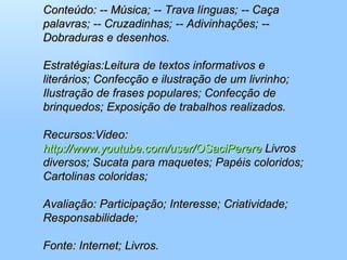 Conteúdo: -- Música; -- Trava línguas; -- Caça palavras; -- Cruzadinhas; -- Adivinhações; -- Dobraduras e desenhos.  Estratégias:Leitura de textos informativos e literários; Confecção e ilustração de um livrinho; Ilustração de frases populares; Confecção de brinquedos; Exposição de trabalhos realizados.  Recursos:Video:  http://www.youtube.com/user/OSaciPerere  Livros diversos; Sucata para maquetes; Papéis coloridos; Cartolinas coloridas;  Avaliação: Participação; Interesse; Criatividade; Responsabilidade;  Fonte: Internet; Livros. 